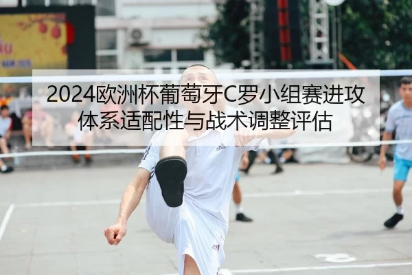 2024欧洲杯葡萄牙C罗小组赛进攻体系适配性与战术调整评估